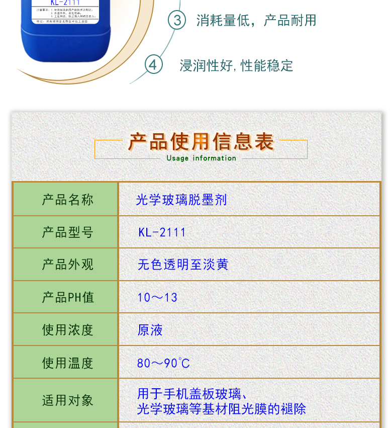 產(chǎn)品名稱：光學(xué)玻璃清洗劑 KL-2111  生產(chǎn)企業(yè)：湖南開(kāi)美新材料科技有限公司  特點(diǎn)及應(yīng)用：KL-2111是針對(duì)手機(jī)蓋板玻璃，光學(xué)玻璃加工過(guò)程中使用的阻光油墨的性質(zhì)而研制的一種水性清洗劑。該產(chǎn)品可除去光學(xué)玻璃邊緣所涂覆的阻光膜，同時(shí)對(duì)玻璃基材無(wú)劃傷，崩邊等不良影響;該產(chǎn)品使用壽命長(zhǎng)，消耗量低，脫墨后的玻璃基材易漂洗,速度快。  定制開(kāi)發(fā)說(shuō)明：開(kāi)美新材專(zhuān)注于配方型產(chǎn)品研制，可對(duì)國(guó)內(nèi)外來(lái)樣進(jìn)行解析分析，配方提高。可根據(jù)客戶需求提供個(gè)性化、定向產(chǎn)品研制生產(chǎn)。  特點(diǎn)及應(yīng)用：KL-2111是針對(duì)手機(jī)蓋板玻璃，光學(xué)玻璃加工過(guò)程中使用的阻光油墨的性質(zhì)而研制的一種水性清洗劑。該產(chǎn)品可除去光學(xué)玻璃邊緣所涂覆的阻光膜，同時(shí)對(duì)玻璃基材無(wú)劃傷，崩邊等不良影響;該產(chǎn)品使用壽命長(zhǎng)，消耗量低，脫墨后的玻璃基材易漂洗,速度快。  配槽濃度：原液使用。使用溫度：90℃左右，將玻璃板浸泡在槽液中約3-35分鐘至板面油墨層褪除。