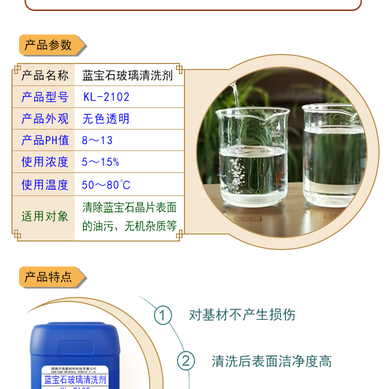 產(chǎn)品名稱(chēng)：藍(lán)寶石玻璃清洗劑 KL-2102  生產(chǎn)企業(yè)：湖南開(kāi)美新材料科技有限公司  特點(diǎn)及應(yīng)用：藍(lán)寶石玻璃清洗劑 KL-2102 是針對(duì)藍(lán)寶石晶片在生產(chǎn)加工過(guò)程中污染物的物性而研制的一種環(huán)保型水基清洗劑。該產(chǎn)品可用于藍(lán)寶石類(lèi)基板等材料的清洗，可除去基材表面的研磨殘留物、油污，無(wú)機(jī)雜質(zhì)等污染物，提高基材的清潔度。 配槽濃度：根據(jù)清洗對(duì)象和污染程度將原液稀釋到5-15%?？刹捎媒?，超聲波，噴淋等清洗方式。 使用溫度： 50-80℃，建議使用溫度為60-75℃。  定制開(kāi)發(fā)說(shuō)明：開(kāi)美新材專(zhuān)注于配方型產(chǎn)品研制，可對(duì)國(guó)內(nèi)外來(lái)樣進(jìn)行解析分析，配方提高?？筛鶕?jù)客戶(hù)需求提供個(gè)性化、定向產(chǎn)品研制生產(chǎn)。  特點(diǎn)及應(yīng)用 藍(lán)寶石玻璃清洗劑 KL-2102 是針對(duì)藍(lán)寶石晶片在生產(chǎn)加工過(guò)程中污染物的物性而研制的一種環(huán)保型水基清洗劑。該產(chǎn)品可用于藍(lán)寶石類(lèi)基板等材料的清洗，可除去基材表面的研磨殘留物、油污，無(wú)機(jī)雜質(zhì)等污染物，提高基材的清潔度。 配槽濃度：根據(jù)清洗對(duì)象和污染程度將原液稀釋到5-15%?？刹捎媒荩暡?，噴淋等清洗方式。使用溫度：50-80℃，建議使用溫度為60-75℃。