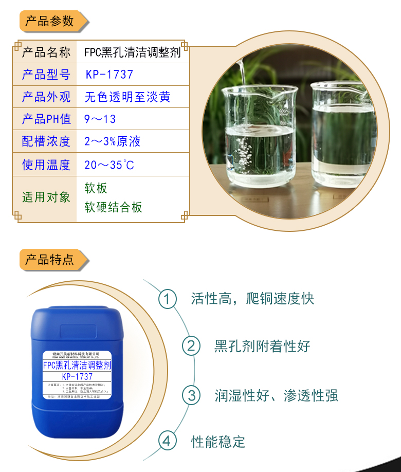 產(chǎn)品名稱：堿性除油劑KP-1737  生產(chǎn)企業(yè)：湖南開美新材料科技有限公司  特點及應用：堿性除油劑KP-1737是一款調(diào)整能力、耐受性都實用的FPC黑孔直接電鍍整孔劑。整孔劑KP-1737適用于黑孔前的清潔調(diào)整，增強直接電鍍的可靠性。  定制開發(fā)說明：開美新材專注于配方型產(chǎn)品研制，可對國內(nèi)外來樣進行解析分析，配方提高?？筛鶕?jù)客戶需求提供個性化、定向產(chǎn)品研制生產(chǎn)。  特點及應用 堿性除油劑KP-1737是一款調(diào)整能力、耐受性都實用的FPC黑孔直接電鍍整孔劑。整孔劑KP-1737適用于黑孔前的清潔調(diào)整，增強直接電鍍的可靠性。 配槽濃度：2-4%原液。使用溫度：22-32℃，建議使用溫度為25℃。