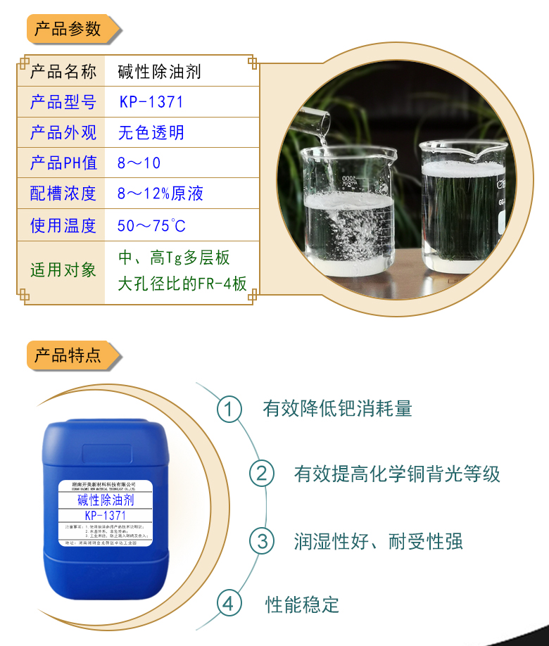產(chǎn)品名稱：堿性除油劑KP-1371  生產(chǎn)企業(yè)：湖南開(kāi)美新材料科技有限公司  特點(diǎn)及應(yīng)用：本品是一款潤(rùn)濕性、耐受性、使用壽命都好PCB印制電路板PTH清潔調(diào)整劑。KP-1371可提升化學(xué)銅背光等級(jí)，其還有一個(gè)優(yōu)勢(shì)是，體現(xiàn)在低的鈀消耗量。該品適用于中高Tg多層及多大孔徑比的FR-4等基材的電荷調(diào)整劑。  定制開(kāi)發(fā)說(shuō)明：開(kāi)美新材專注于配方型產(chǎn)品研制，可對(duì)國(guó)內(nèi)外來(lái)樣進(jìn)行解析分析，配方提高?？筛鶕?jù)客戶需求提供個(gè)性化、定向產(chǎn)品研制生產(chǎn)。