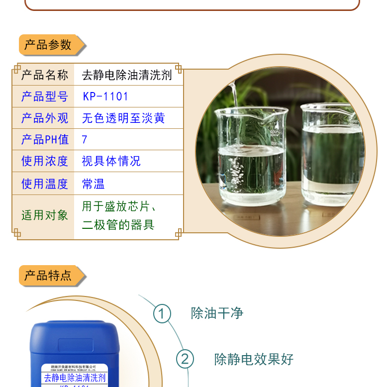 產(chǎn)品名稱：防靜電除油清洗劑KL-1101  生產(chǎn)企業(yè)：湖南開美新材料科技有限公司  特點及應(yīng)用：本品為環(huán)保型離子液體，用于清洗盛放芯片、二極管的器具，可清除其表面的油污，同時可導(dǎo)走其表面的多余電荷 。  定制開發(fā)說明：開美新材專注于配方型產(chǎn)品研制，可對國內(nèi)外來樣進(jìn)行解析分析，配方提高?？筛鶕?jù)客戶需求提供個性化、定向產(chǎn)品研制生產(chǎn)。  特點及應(yīng)用：本品為環(huán)保型離子液體，用于清洗盛放芯片、二極管的器具，可清除其表面的油污，同時可導(dǎo)走其表面的多余電荷 。 原液使用，或視實際情況。使用溫度：常溫或根據(jù)實際情況。